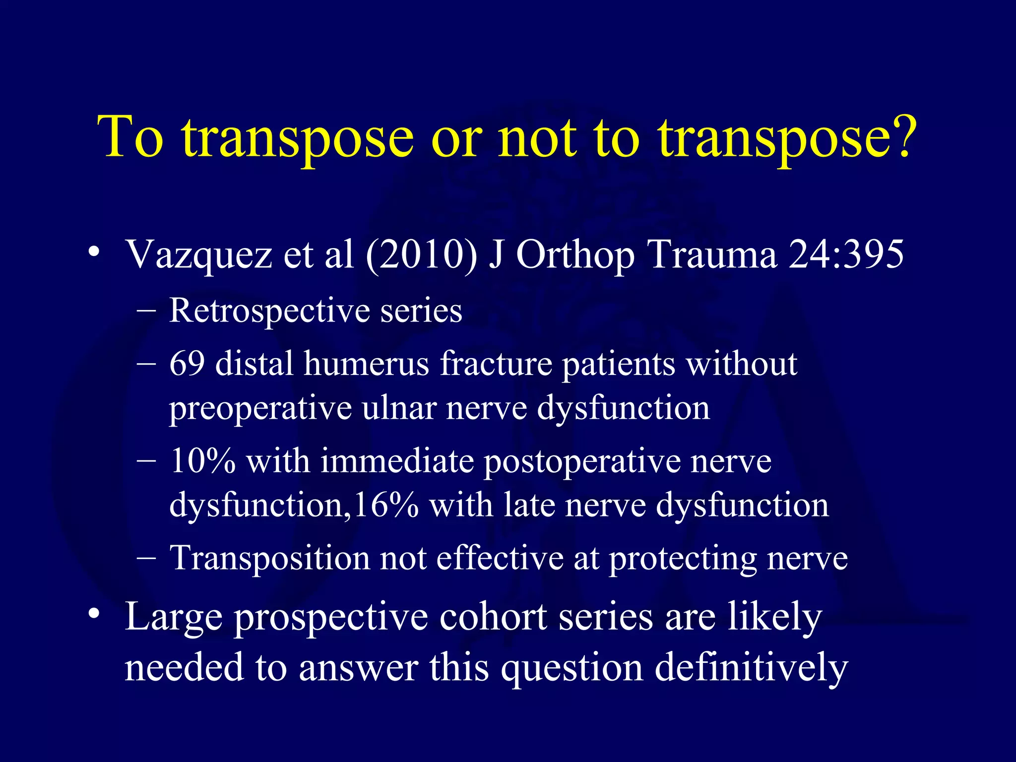 To transpose or not to transpose?
• Vazquez et al (2010) J Orthop Trauma 24:395
  – Retrospective series
  – 69 distal humerus fracture patients without
    preoperative ulnar nerve dysfunction
  – 10% with immediate postoperative nerve
    dysfunction,16% with late nerve dysfunction
  – Transposition not effective at protecting nerve
• Large prospective cohort series are likely
  needed to answer this question definitively
 