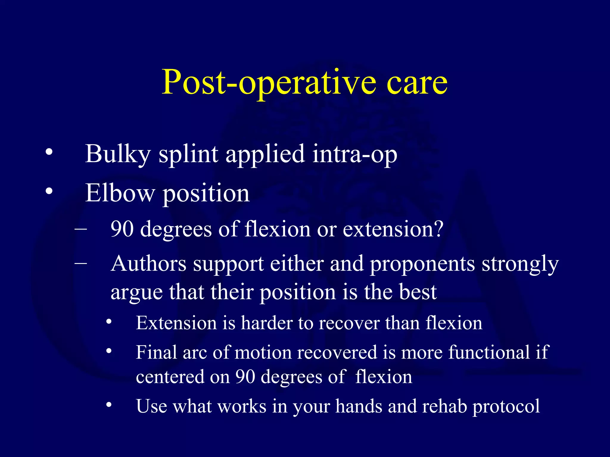 Post-operative care
•    Bulky splint applied intra-op
•    Elbow position
    – 90 degrees of flexion or extension?
    – Authors support either and proponents strongly
      argue that their position is the best
       •   Extension is harder to recover than flexion
       •   Final arc of motion recovered is more functional if
           centered on 90 degrees of flexion
       •   Use what works in your hands and rehab protocol
 