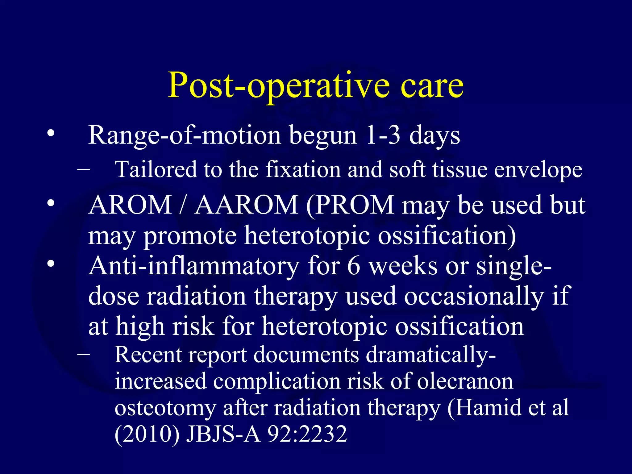 Post-operative care
•    Range-of-motion begun 1-3 days
    – Tailored to the fixation and soft tissue envelope
•    AROM / AAROM (PROM may be used but
     may promote heterotopic ossification)
•    Anti-inflammatory for 6 weeks or single-
     dose radiation therapy used occasionally if
     at high risk for heterotopic ossification
    – Recent report documents dramatically-
      increased complication risk of olecranon
      osteotomy after radiation therapy (Hamid et al
      (2010) JBJS-A 92:2232
 