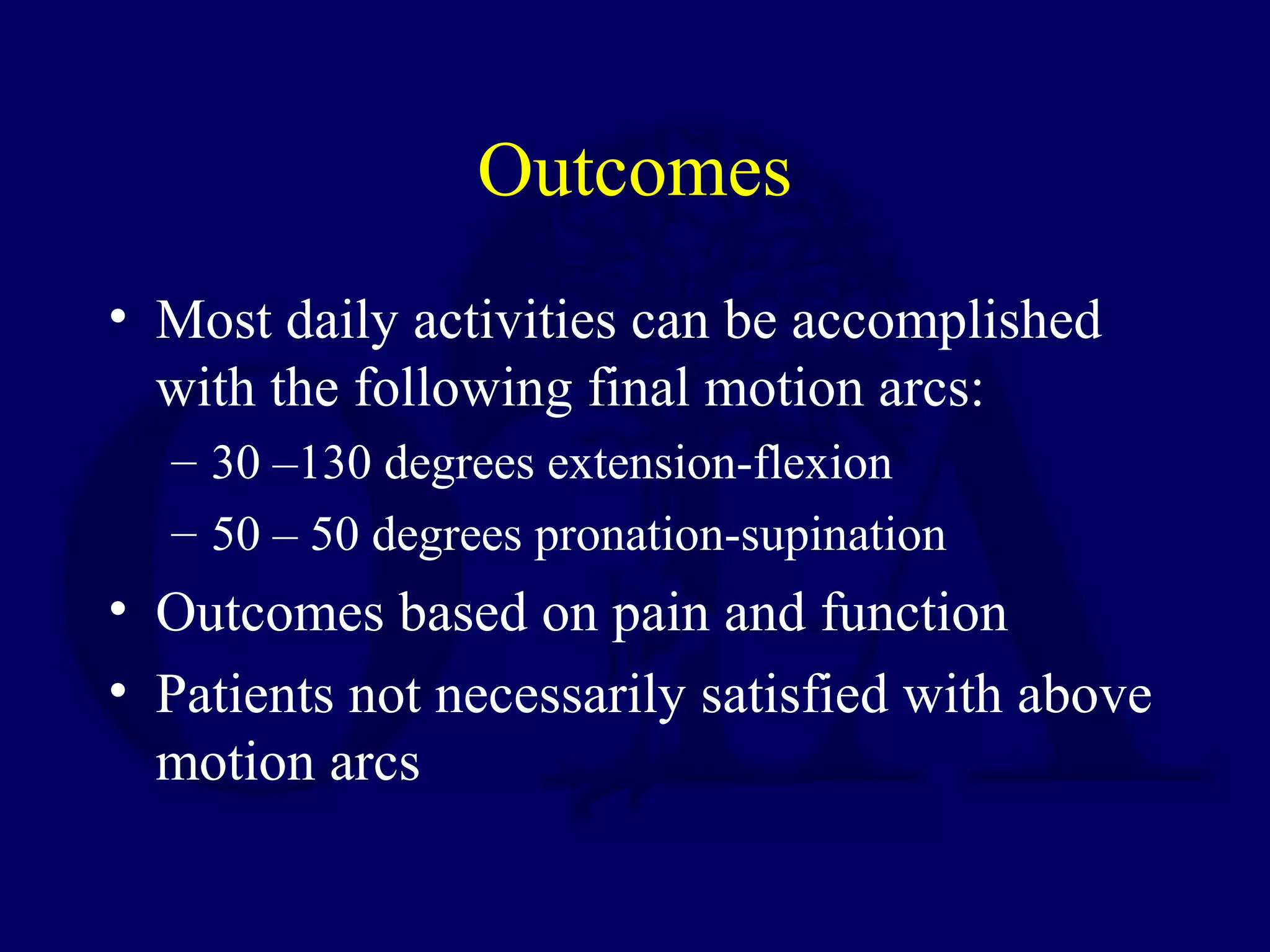 Outcomes
• Most daily activities can be accomplished
  with the following final motion arcs:
  – 30 –130 degrees extension-flexion
  – 50 – 50 degrees pronation-supination
• Outcomes based on pain and function
• Patients not necessarily satisfied with above
  motion arcs
 