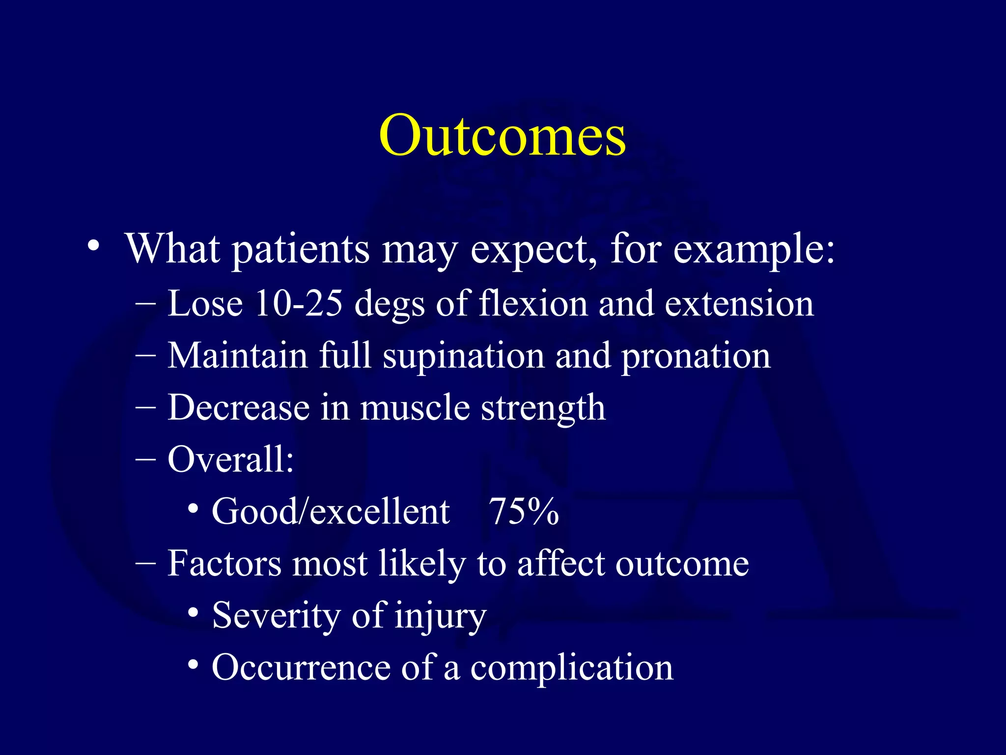 Outcomes
• What patients may expect, for example:
  – Lose 10-25 degs of flexion and extension
  – Maintain full supination and pronation
  – Decrease in muscle strength
  – Overall:
     • Good/excellent 75%
  – Factors most likely to affect outcome
     • Severity of injury
     • Occurrence of a complication
 