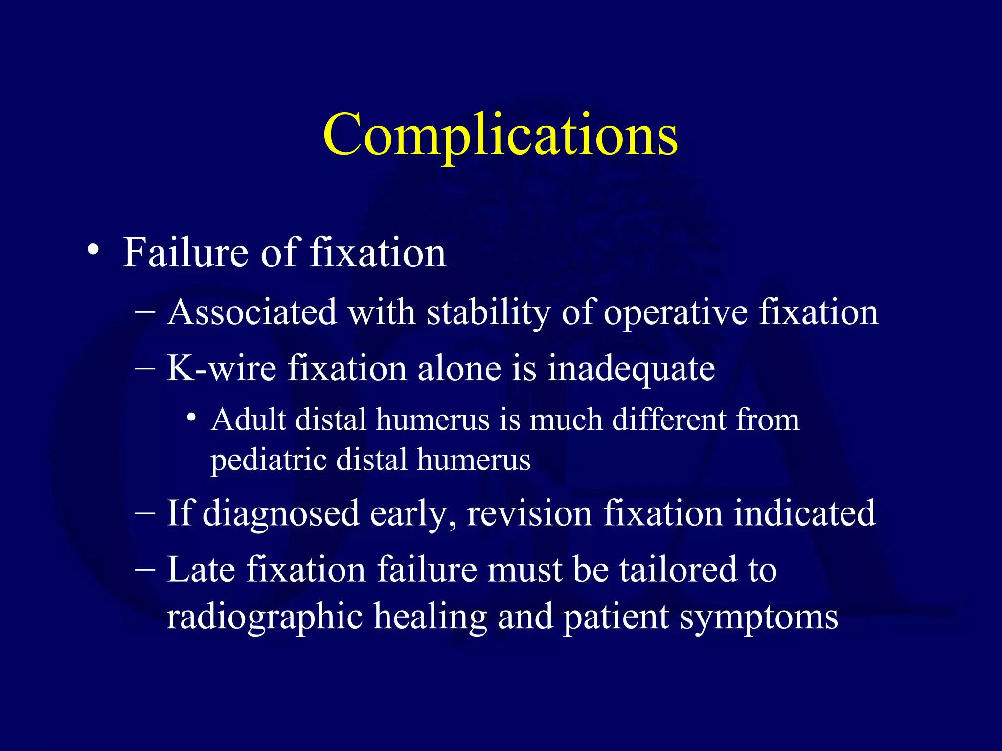 Complications
• Failure of fixation
  – Associated with stability of operative fixation
  – K-wire fixation alone is inadequate
     • Adult distal humerus is much different from
       pediatric distal humerus
  – If diagnosed early, revision fixation indicated
  – Late fixation failure must be tailored to
    radiographic healing and patient symptoms
 