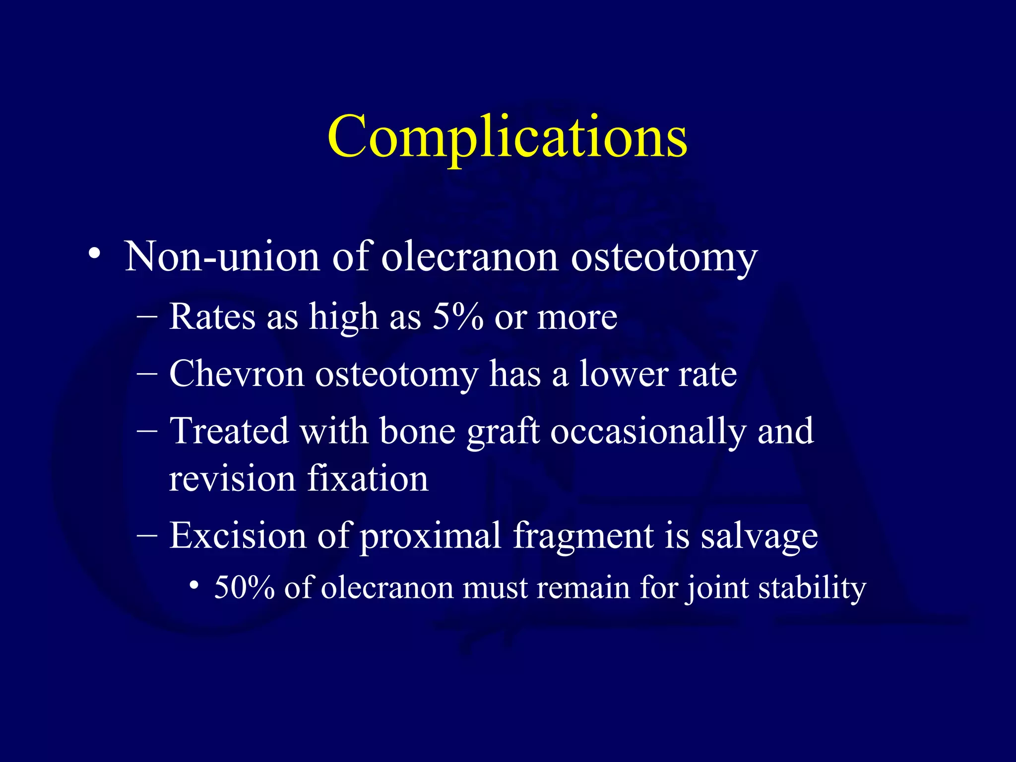 Complications
• Non-union of olecranon osteotomy
  – Rates as high as 5% or more
  – Chevron osteotomy has a lower rate
  – Treated with bone graft occasionally and
    revision fixation
  – Excision of proximal fragment is salvage
     • 50% of olecranon must remain for joint stability
 