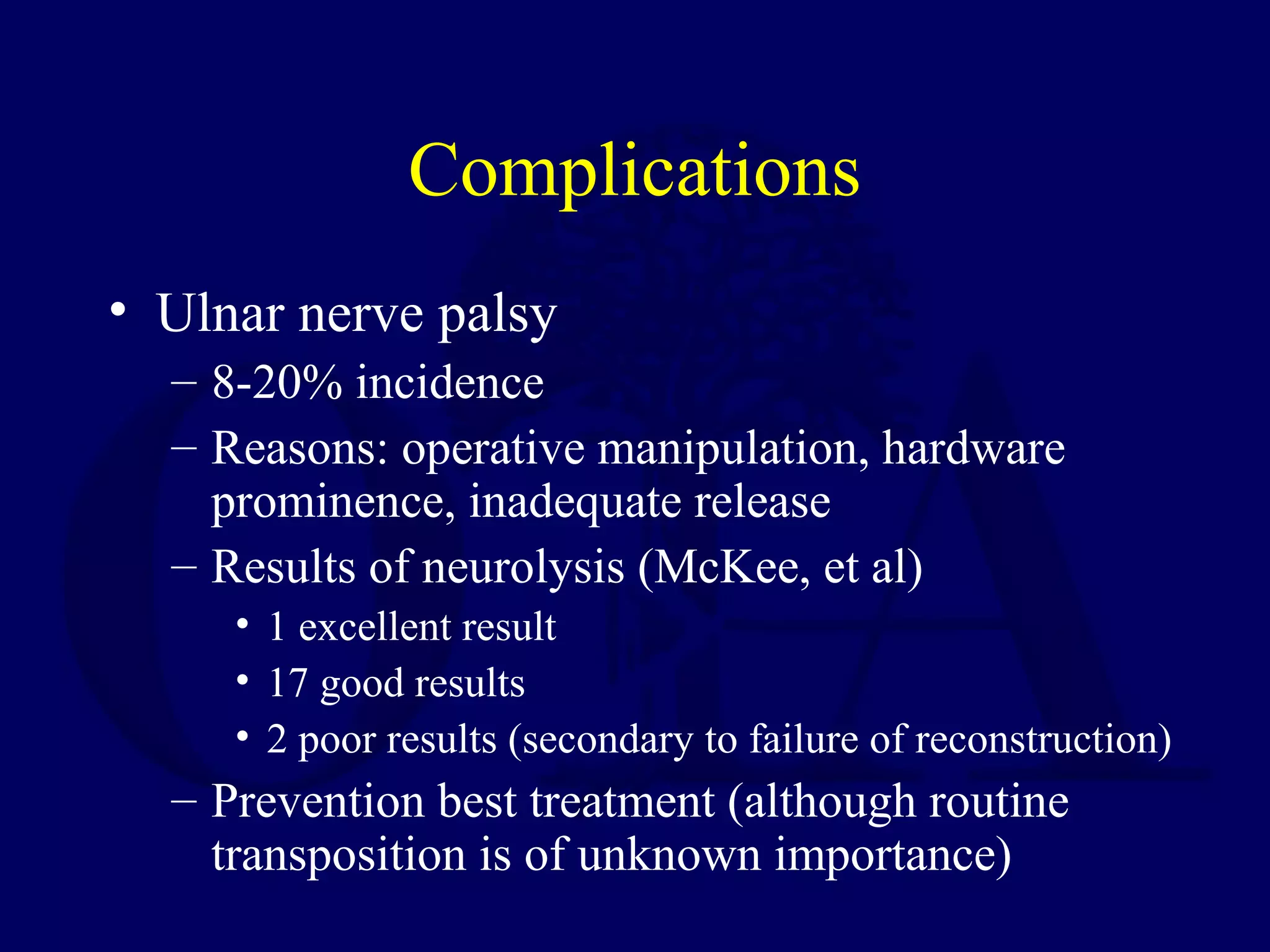 Complications
• Ulnar nerve palsy
  – 8-20% incidence
  – Reasons: operative manipulation, hardware
    prominence, inadequate release
  – Results of neurolysis (McKee, et al)
     • 1 excellent result
     • 17 good results
     • 2 poor results (secondary to failure of reconstruction)
  – Prevention best treatment (although routine
    transposition is of unknown importance)
 