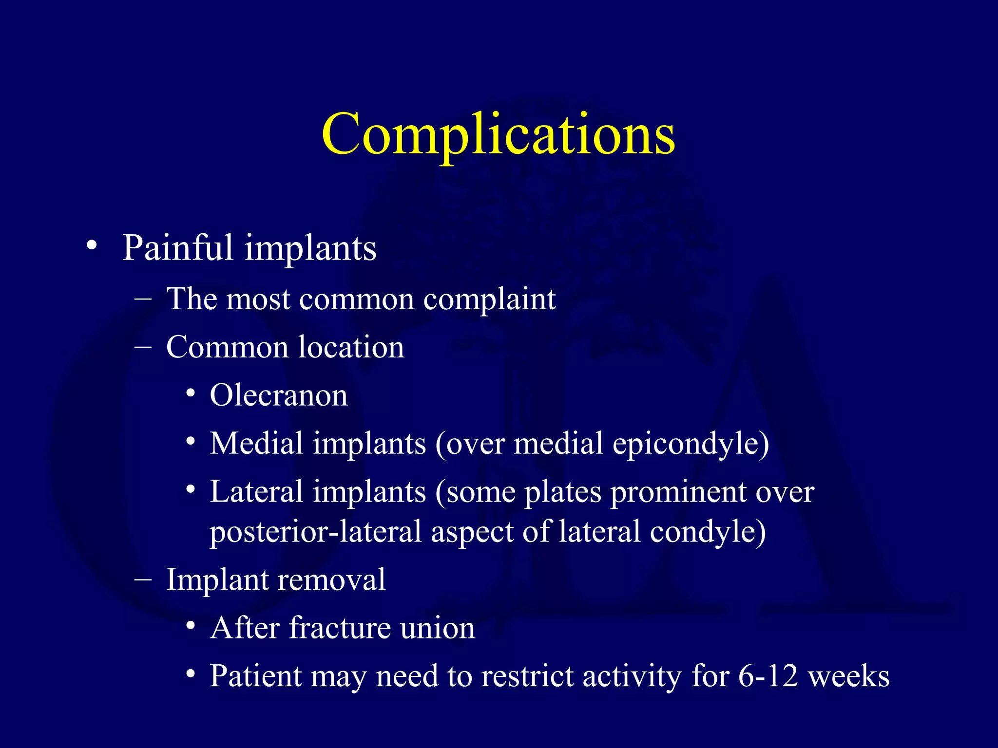 Complications
• Painful implants
   – The most common complaint
   – Common location
      • Olecranon
      • Medial implants (over medial epicondyle)
      • Lateral implants (some plates prominent over
        posterior-lateral aspect of lateral condyle)
   – Implant removal
      • After fracture union
      • Patient may need to restrict activity for 6-12 weeks
 