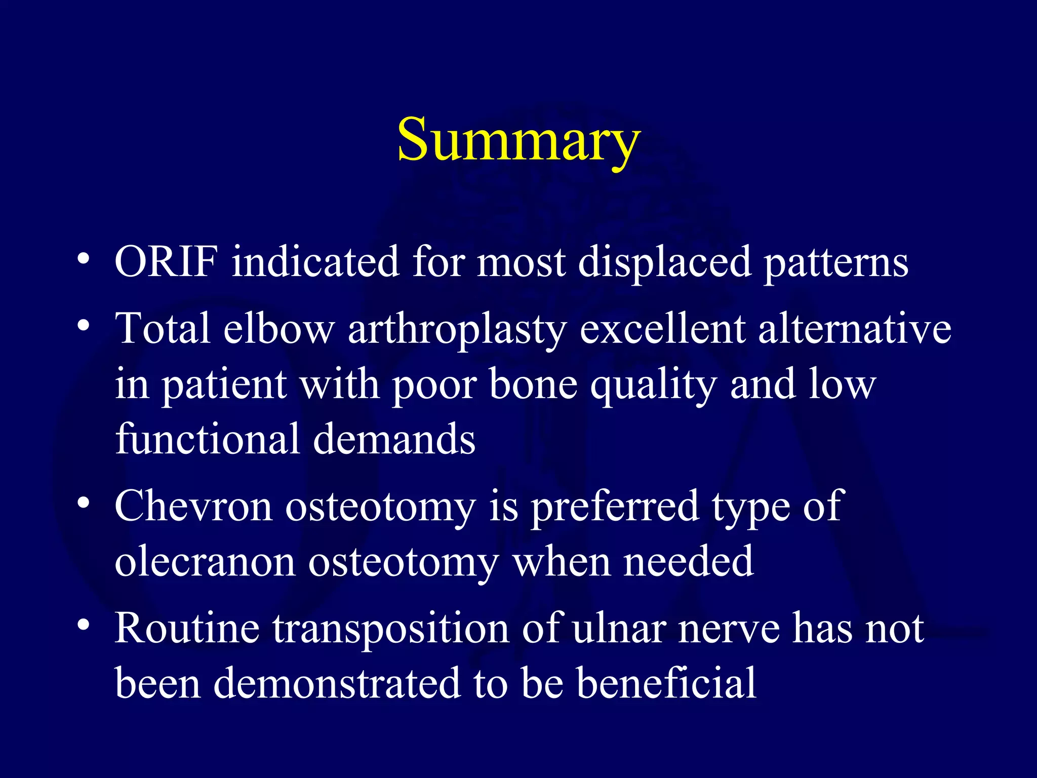Summary
• ORIF indicated for most displaced patterns
• Total elbow arthroplasty excellent alternative
  in patient with poor bone quality and low
  functional demands
• Chevron osteotomy is preferred type of
  olecranon osteotomy when needed
• Routine transposition of ulnar nerve has not
  been demonstrated to be beneficial
 
