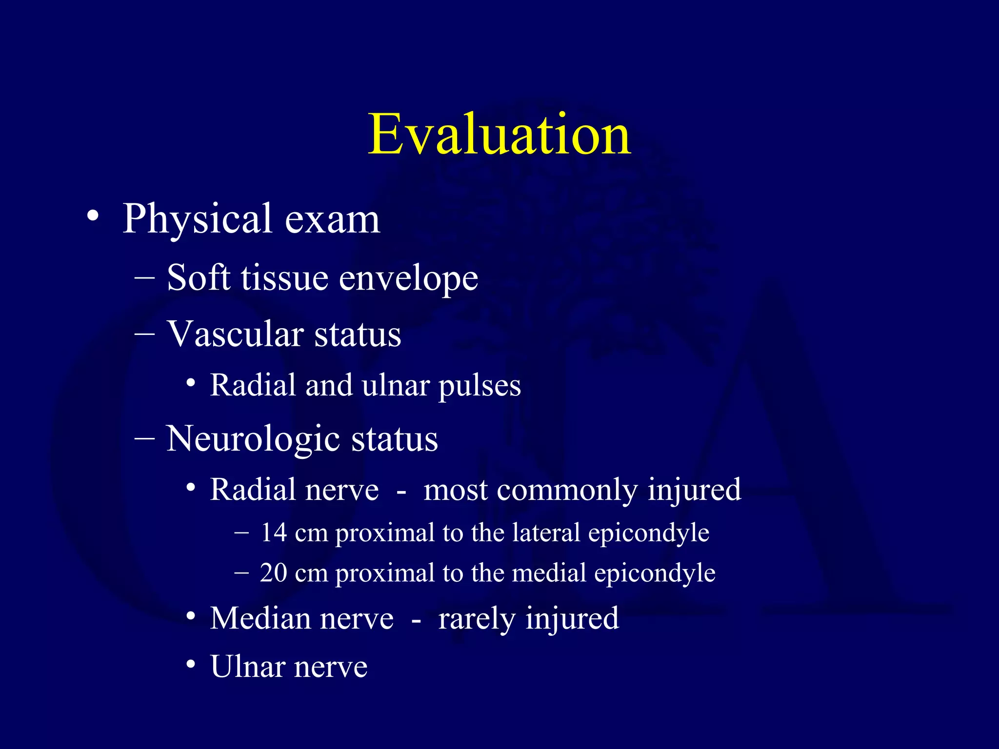 Evaluation
• Physical exam
  – Soft tissue envelope
  – Vascular status
     • Radial and ulnar pulses
  – Neurologic status
     • Radial nerve - most commonly injured
        – 14 cm proximal to the lateral epicondyle
        – 20 cm proximal to the medial epicondyle
     • Median nerve - rarely injured
     • Ulnar nerve
 
