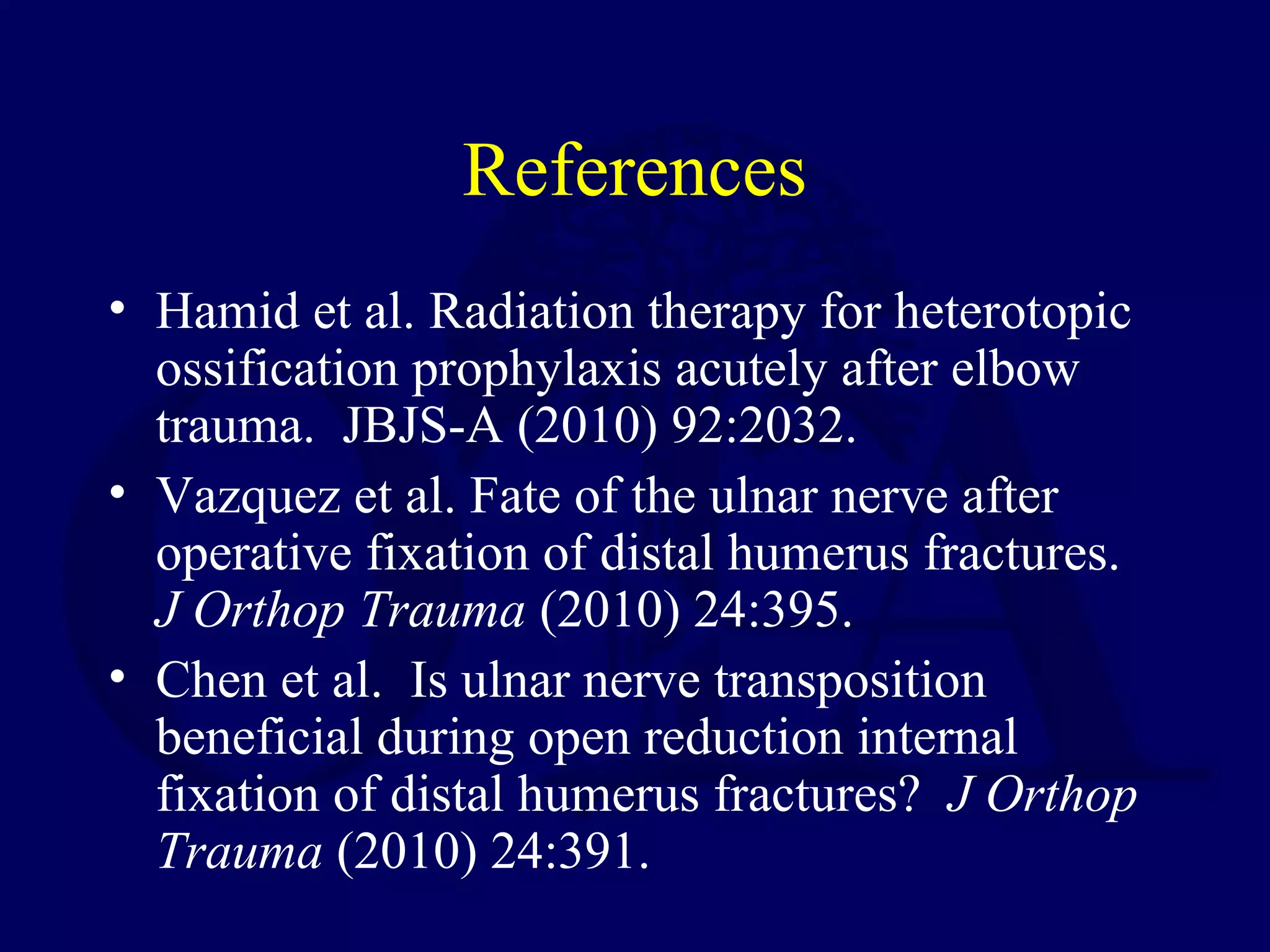 References
• Hamid et al. Radiation therapy for heterotopic
  ossification prophylaxis acutely after elbow
  trauma. JBJS-A (2010) 92:2032.
• Vazquez et al. Fate of the ulnar nerve after
  operative fixation of distal humerus fractures.
  J Orthop Trauma (2010) 24:395.
• Chen et al. Is ulnar nerve transposition
  beneficial during open reduction internal
  fixation of distal humerus fractures? J Orthop
  Trauma (2010) 24:391.
 