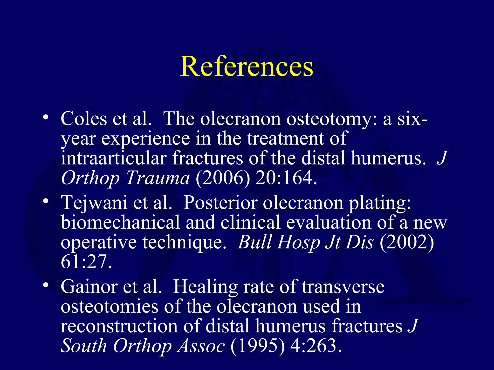 References
• Coles et al. The olecranon osteotomy: a six-
  year experience in the treatment of
  intraarticular fractures of the distal humerus. J
  Orthop Trauma (2006) 20:164.
• Tejwani et al. Posterior olecranon plating:
  biomechanical and clinical evaluation of a new
  operative technique. Bull Hosp Jt Dis (2002)
  61:27.
• Gainor et al. Healing rate of transverse
  osteotomies of the olecranon used in
  reconstruction of distal humerus fractures J
  South Orthop Assoc (1995) 4:263.
 