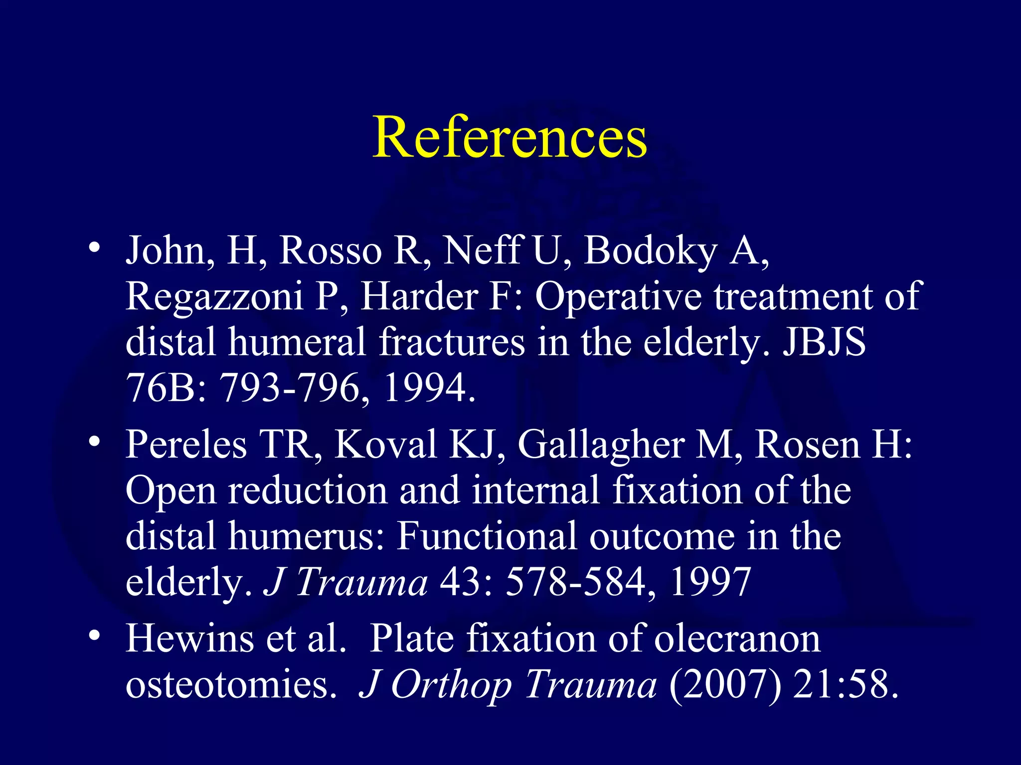 References
• John, H, Rosso R, Neff U, Bodoky A,
  Regazzoni P, Harder F: Operative treatment of
  distal humeral fractures in the elderly. JBJS
  76B: 793-796, 1994.
• Pereles TR, Koval KJ, Gallagher M, Rosen H:
  Open reduction and internal fixation of the
  distal humerus: Functional outcome in the
  elderly. J Trauma 43: 578-584, 1997
• Hewins et al. Plate fixation of olecranon
  osteotomies. J Orthop Trauma (2007) 21:58.
 