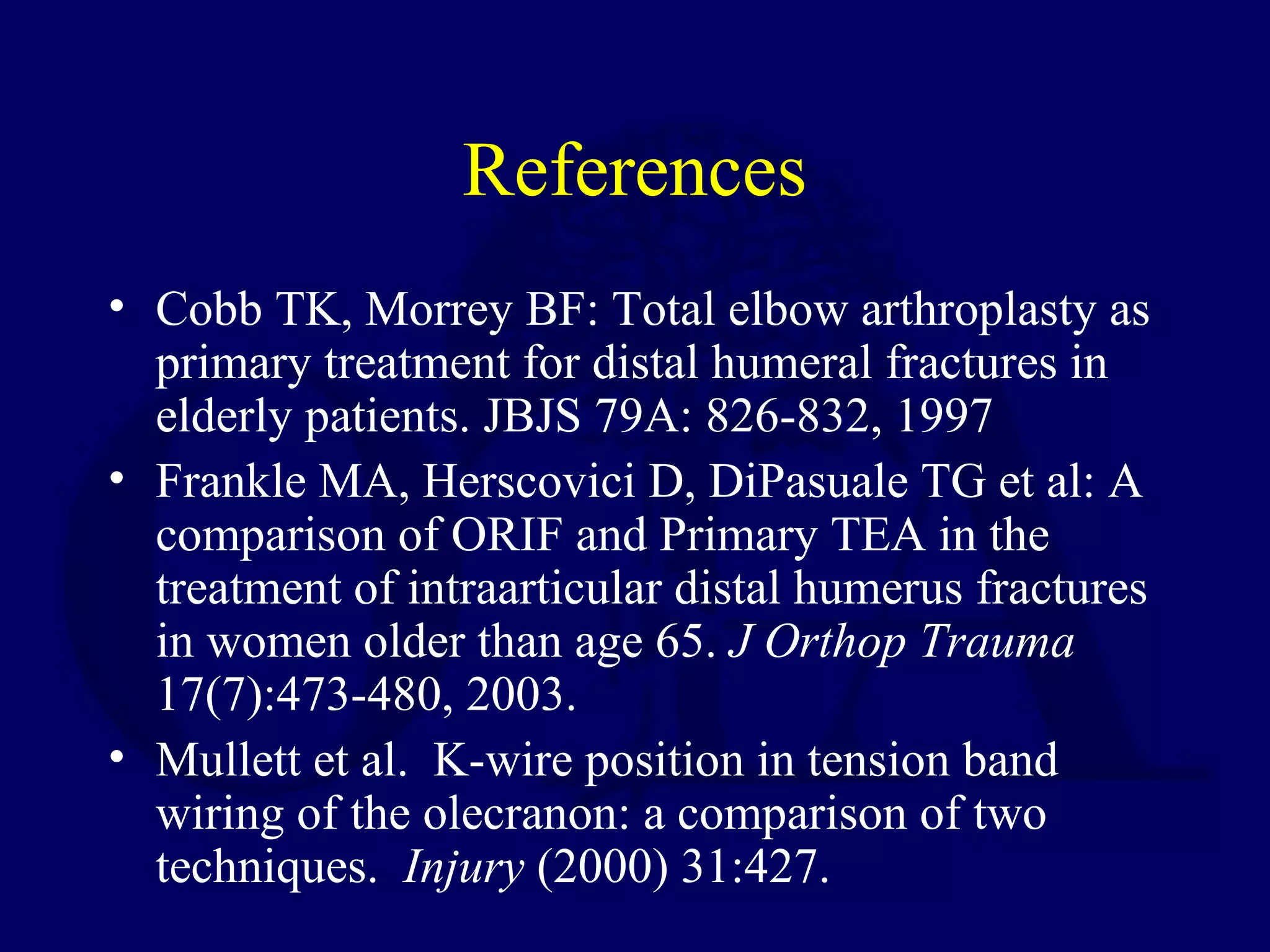 References
• Cobb TK, Morrey BF: Total elbow arthroplasty as
  primary treatment for distal humeral fractures in
  elderly patients. JBJS 79A: 826-832, 1997
• Frankle MA, Herscovici D, DiPasuale TG et al: A
  comparison of ORIF and Primary TEA in the
  treatment of intraarticular distal humerus fractures
  in women older than age 65. J Orthop Trauma
  17(7):473-480, 2003.
• Mullett et al. K-wire position in tension band
  wiring of the olecranon: a comparison of two
  techniques. Injury (2000) 31:427.
 