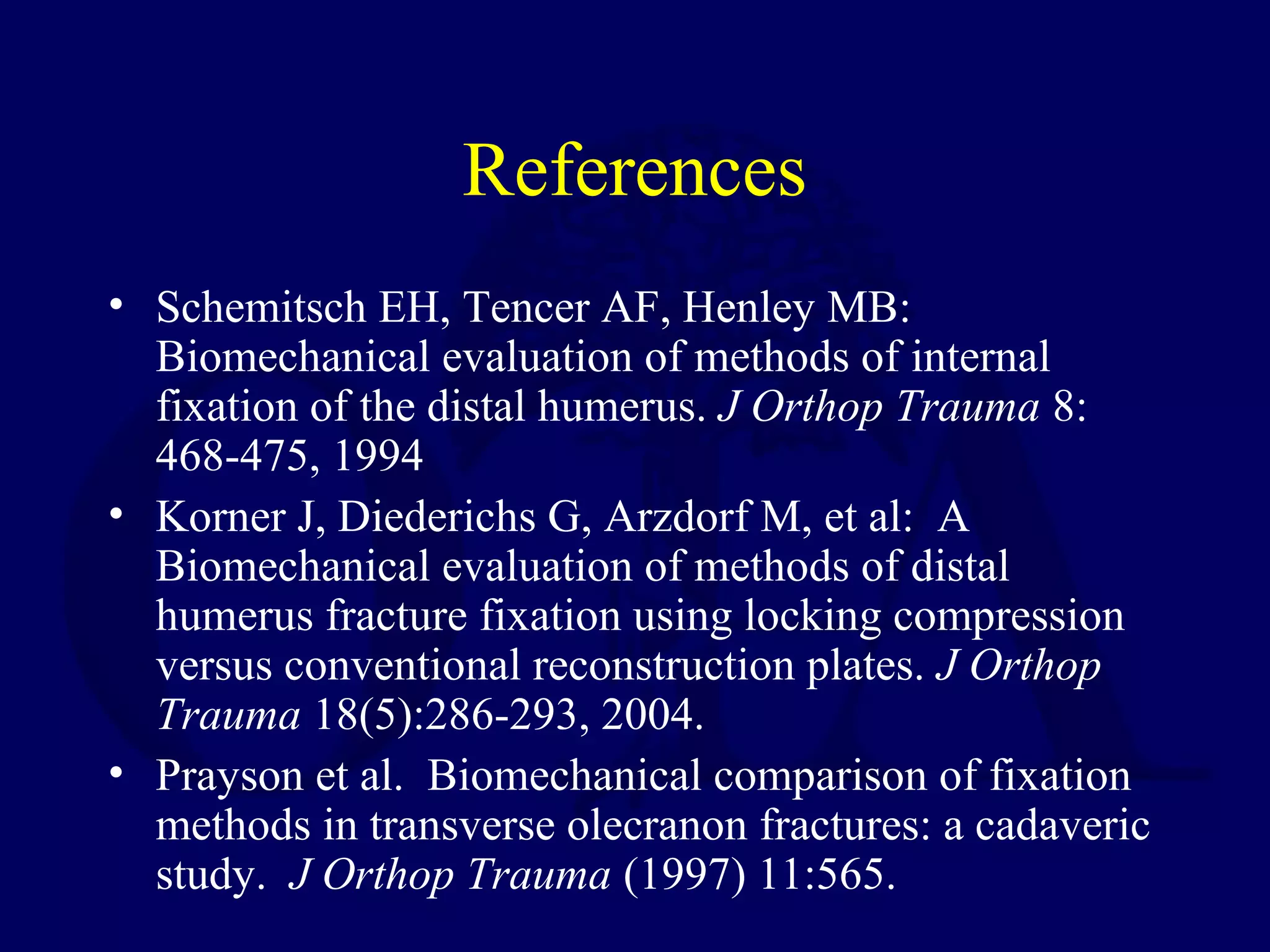 References
• Schemitsch EH, Tencer AF, Henley MB:
  Biomechanical evaluation of methods of internal
  fixation of the distal humerus. J Orthop Trauma 8:
  468-475, 1994
• Korner J, Diederichs G, Arzdorf M, et al: A
  Biomechanical evaluation of methods of distal
  humerus fracture fixation using locking compression
  versus conventional reconstruction plates. J Orthop
  Trauma 18(5):286-293, 2004.
• Prayson et al. Biomechanical comparison of fixation
  methods in transverse olecranon fractures: a cadaveric
  study. J Orthop Trauma (1997) 11:565.
 