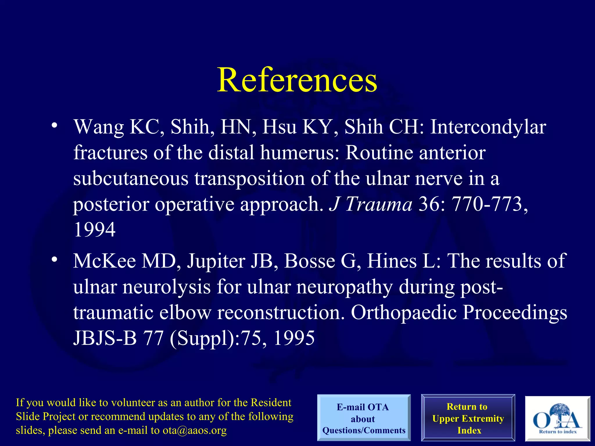 References
       • Wang KC, Shih, HN, Hsu KY, Shih CH: Intercondylar
         fractures of the distal humerus: Routine anterior
         subcutaneous transposition of the ulnar nerve in a
         posterior operative approach. J Trauma 36: 770-773,
         1994
       • McKee MD, Jupiter JB, Bosse G, Hines L: The results of
         ulnar neurolysis for ulnar neuropathy during post-
         traumatic elbow reconstruction. Orthopaedic Proceedings
         JBJS-B 77 (Suppl):75, 1995

If you would like to volunteer as an author for the Resident      E-mail OTA          Return to
Slide Project or recommend updates to any of the following           about          Upper Extremity
slides, please send an e-mail to ota@aaos.org                  Questions/Comments        Index
 