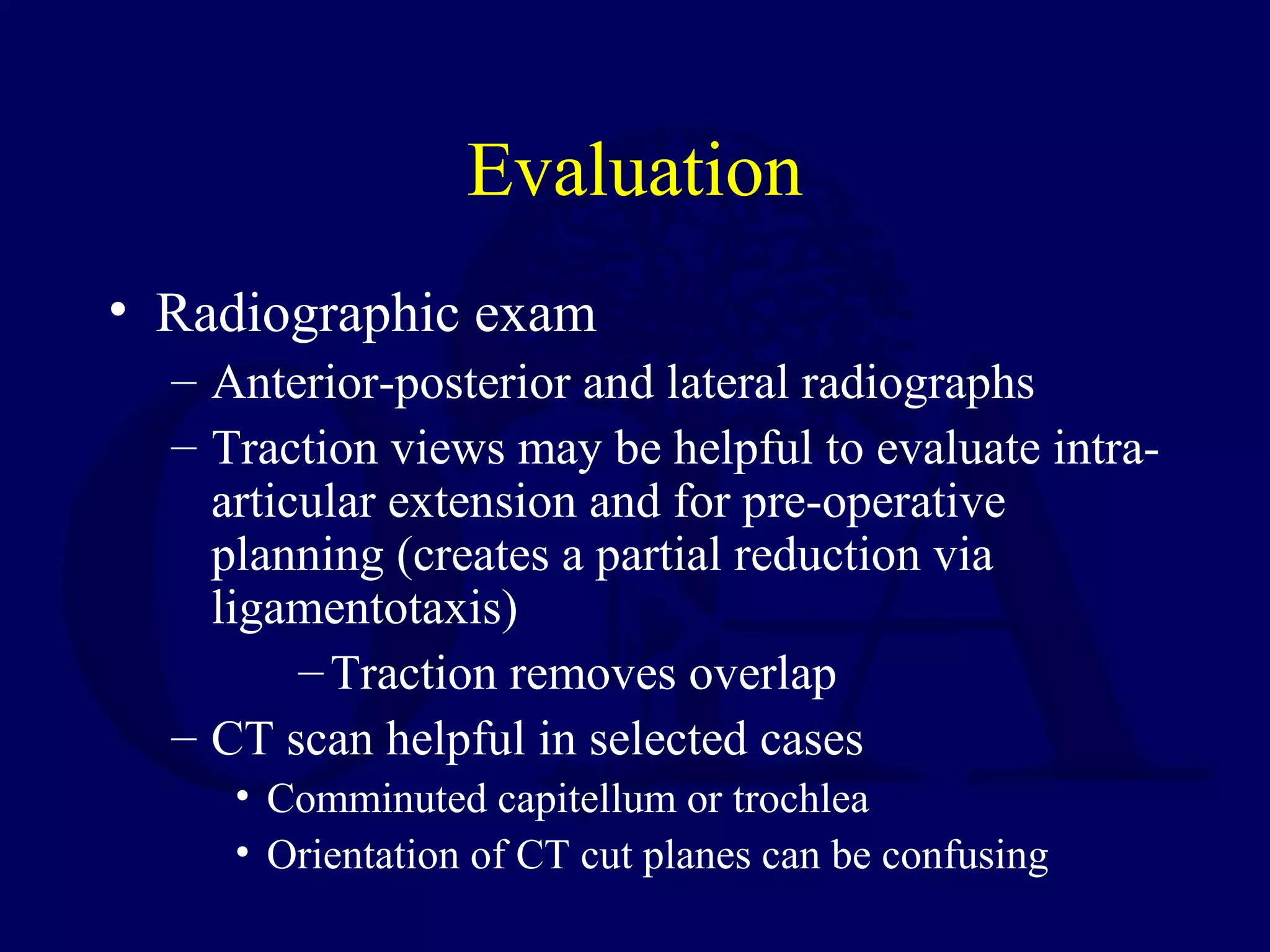 Evaluation
• Radiographic exam
  – Anterior-posterior and lateral radiographs
  – Traction views may be helpful to evaluate intra-
    articular extension and for pre-operative
    planning (creates a partial reduction via
    ligamentotaxis)
         – Traction removes overlap
  – CT scan helpful in selected cases
     • Comminuted capitellum or trochlea
     • Orientation of CT cut planes can be confusing
 