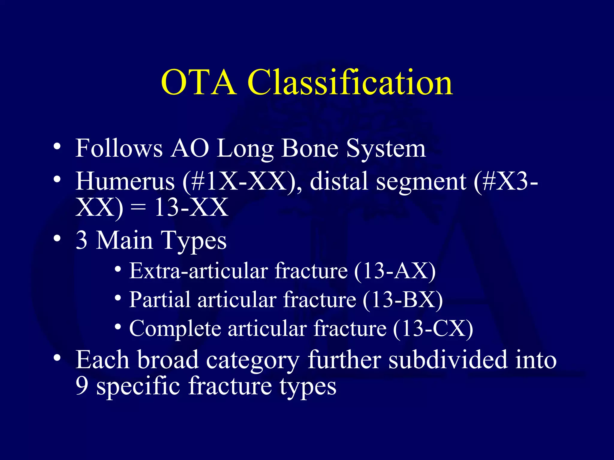 OTA Classification
• Follows AO Long Bone System
• Humerus (#1X-XX), distal segment (#X3-
  XX) = 13-XX
• 3 Main Types
     • Extra-articular fracture (13-AX)
     • Partial articular fracture (13-BX)
     • Complete articular fracture (13-CX)
• Each broad category further subdivided into
  9 specific fracture types
 