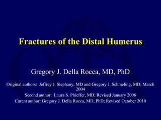 Fractures of the Distal Humerus


            Gregory J. Della Rocca, MD, PhD
Original authors: Jeffrey J. Stephany, MD and Gregory J. Schmeling, MD; March
                                       2004
          Second author: Laura S. Phieffer, MD; Revised January 2006
    Curent author: Gregory J. Della Rocca, MD, PhD; Revised October 2010
 