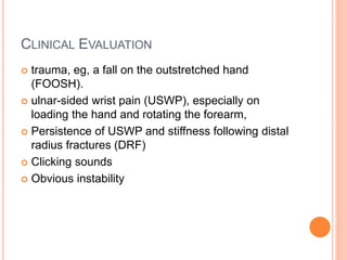 CLINICAL EVALUATION
 trauma, eg, a fall on the outstretched hand
(FOOSH).
 ulnar-sided wrist pain (USWP), especially on
loading the hand and rotating the forearm,
 Persistence of USWP and stiffness following distal
radius fractures (DRF)
 Clicking sounds
 Obvious instability
 