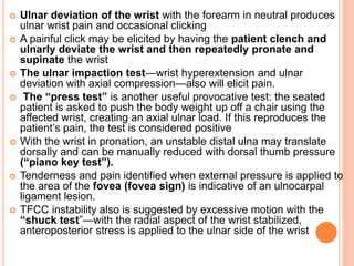 Ulnar deviation of the wrist with the forearm in neutral produces
ulnar wrist pain and occasional clicking
 A painful click may be elicited by having the patient clench and
ulnarly deviate the wrist and then repeatedly pronate and
supinate the wrist
 The ulnar impaction test—wrist hyperextension and ulnar
deviation with axial compression—also will elicit pain.
 The “press test” is another useful provocative test: the seated
patient is asked to push the body weight up off a chair using the
affected wrist, creating an axial ulnar load. If this reproduces the
patient’s pain, the test is considered positive
 With the wrist in pronation, an unstable distal ulna may translate
dorsally and can be manually reduced with dorsal thumb pressure
(“piano key test”).
 Tenderness and pain identified when external pressure is applied to
the area of the fovea (fovea sign) is indicative of an ulnocarpal
ligament lesion.
 TFCC instability also is suggested by excessive motion with the
“shuck test”—with the radial aspect of the wrist stabilized,
anteroposterior stress is applied to the ulnar side of the wrist
 