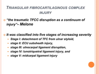 TRIANGULAR FIBROCARTILAGINOUS COMPLEX
INJURY
 “the traumatic TFCC disruption as a continuum of
injury”– Melone
 It was classified into five stages of increasing severity
 Stage I: detachment of TFC from ulnar styloid,
 stage II: ECU subsheath injury,
 stage III: ulnocarpal ligament disruption,
 stage IV: lunotriquetral ligament injury, and
 stage V: midcarpal ligament injury
 