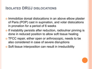 ISOLATED DRUJ DISLOCATIONS
 Immobilize dorsal dislocations in an above elbow plaster
of Paris (POP) cast in supination, and volar dislocations
in pronation for a period of 6 weeks
 If instability persists after reduction, radioulnar pinning is
done in reduced position to allow soft tissue healing
 TFCC repair, either open or arthroscopic, needs to be
also considered in case of severe disruptions
 Soft tissue interposition can result in irreducibility
 