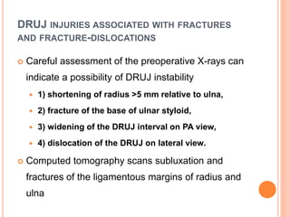 DRUJ INJURIES ASSOCIATED WITH FRACTURES
AND FRACTURE-DISLOCATIONS
 Careful assessment of the preoperative X-rays can
indicate a possibility of DRUJ instability
 1) shortening of radius >5 mm relative to ulna,
 2) fracture of the base of ulnar styloid,
 3) widening of the DRUJ interval on PA view,
 4) dislocation of the DRUJ on lateral view.
 Computed tomography scans subluxation and
fractures of the ligamentous margins of radius and
ulna
 
