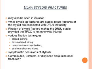 ULNA STYLOID FRACTURES
 may also be seen in isolation
 While styloid tip fractures are stable, basal fractures of
the styloid are associated with DRUJ instability
 Fixation of styloid fracture makes the DRUJ stable,
provided the TFCC is not otherwise injured
 various fixation techniques
 closed pinning,
 tension band wiring
 compression screw fixation,
 suture anchor technique
 symptomatic nonunions of styloid?
 Comminuted, unstable, or displaced distal ulna neck
fractures?
 