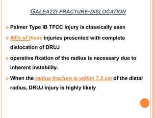 GALEAZZI FRACTURE-DISLOCATION
 Palmer Type IB TFCC injury is classically seen
 80% of these injuries presented with complete
dislocation of DRUJ
 operative fixation of the radius is necessary due to
inherent instability.
 When the radius fracture is within 7.5 cm of the distal
radius, DRUJ injury is highly likely
 