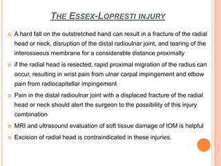 THE ESSEX-LOPRESTI INJURY
 A hard fall on the outstretched hand can result in a fracture of the radial
head or neck, disruption of the distal radioulnar joint, and tearing of the
interosseous membrane for a considerable distance proximally
 if the radial head is resected, rapid proximal migration of the radius can
occur, resulting in wrist pain from ulnar carpal impingement and elbow
pain from radiocapitellar impingement
 Pain in the distal radioulnar joint with a displaced fracture of the radial
head or neck should alert the surgeon to the possibility of this injury
combination
 MRI and ultrasound evaluation of soft tissue damage of IOM is helpful
 Excision of radial head is contraindicated in these injuries.
 
