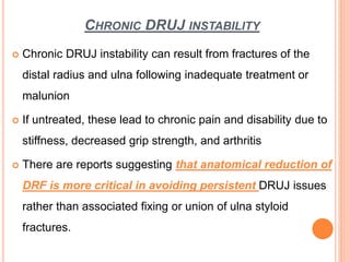 CHRONIC DRUJ INSTABILITY
 Chronic DRUJ instability can result from fractures of the
distal radius and ulna following inadequate treatment or
malunion
 If untreated, these lead to chronic pain and disability due to
stiffness, decreased grip strength, and arthritis
 There are reports suggesting that anatomical reduction of
DRF is more critical in avoiding persistent DRUJ issues
rather than associated fixing or union of ulna styloid
fractures.
 