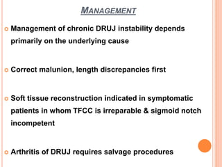 MANAGEMENT
 Management of chronic DRUJ instability depends
primarily on the underlying cause
 Correct malunion, length discrepancies first
 Soft tissue reconstruction indicated in symptomatic
patients in whom TFCC is irreparable & sigmoid notch
incompetent
 Arthritis of DRUJ requires salvage procedures
 