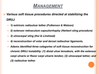 MANAGEMENT
 Various soft tissue procedures directed at stabilizing the
DRUJ
 1) extrinsic radioulnar tether (Fulkerson & Watson)
 2) extensor retinaculum capsulorrhaphy (Herbert sling procedure)
 3) ulnocarpal sling (Hui & Linshead)
 4) reconstruction of volar and dorsal radioulnar ligaments.
 Adams identified three categories of soft tissue reconstruction for
chronic DRUJ instability: (1) distal ulnar tenodesis, with the extensor
carpi ulnaris or flexor carpi ulnaris tendon; (2) ulnocarpal tether; and
(3) radioulnar tether.
 