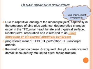 ULNAR IMPACTION SYNDROME
 Due to repetitive loading of the ulnocarpal joint, especially in
the presence of ulna plus variance, degenerative changes
occur in the TFC,ulnar head, lunate and triquetral surface,
lunotriquetral articulation and is referred to as ulnar
impaction or ulnocarpal abutment syndrome
 progressive wear of TFCC  perforation  ulnocarpal
arthritis
 the most common cause  acquired ulna plus variance and
dorsal tilt caused by malunited distal radius fracture
ulna impingement
syndrome??
 