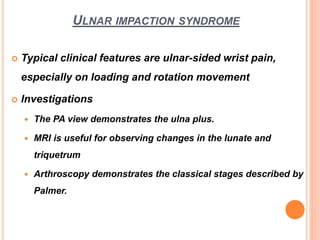 ULNAR IMPACTION SYNDROME
 Typical clinical features are ulnar-sided wrist pain,
especially on loading and rotation movement
 Investigations
 The PA view demonstrates the ulna plus.
 MRI is useful for observing changes in the lunate and
triquetrum
 Arthroscopy demonstrates the classical stages described by
Palmer.
 