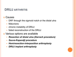 DRUJ ARTHRITIS
 Causes
 DRF through the sigmoid notch or the distal ulna
 Malunions
 chronic instability of DRUJ
 failed reconstruction of the DRUJ
 Various options are available
 Resection of distal ulna (Darrach procedure)
 Sauve-Kapandji procedure
 Hemiresection-interposition arthroplasty
 DRUJ implant arthroplasty
 