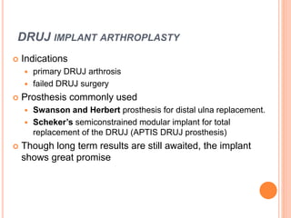DRUJ IMPLANT ARTHROPLASTY
 Indications
 primary DRUJ arthrosis
 failed DRUJ surgery
 Prosthesis commonly used
 Swanson and Herbert prosthesis for distal ulna replacement.
 Scheker’s semiconstrained modular implant for total
replacement of the DRUJ (APTIS DRUJ prosthesis)
 Though long term results are still awaited, the implant
shows great promise
 
