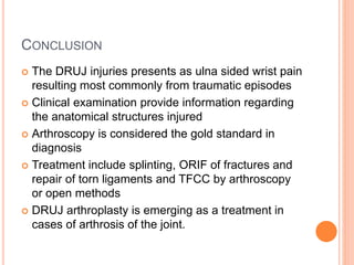 CONCLUSION
 The DRUJ injuries presents as ulna sided wrist pain
resulting most commonly from traumatic episodes
 Clinical examination provide information regarding
the anatomical structures injured
 Arthroscopy is considered the gold standard in
diagnosis
 Treatment include splinting, ORIF of fractures and
repair of torn ligaments and TFCC by arthroscopy
or open methods
 DRUJ arthroplasty is emerging as a treatment in
cases of arthrosis of the joint.
 