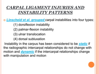 CARPAL LIGAMENT INJURIES AND
INSTABILITY PATTERNS
 Linscheid et al. grouped carpal instabilities into four types:
(1) dorsiflexion instability
(2) palmar-flexion instability
(3) ulnar translocation
(4) dorsal subluxation
Instability in the carpus has been considered to be static if
the radiographic intercarpal relationships do not change with
motion and dynamic if the intercarpal relationships change
with manipulation and motion
 