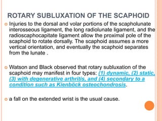 ROTARY SUBLUXATION OF THE SCAPHOID
 Injuries to the dorsal and volar portions of the scapholunate
interosseous ligament, the long radiolunate ligament, and the
radioscaphocapitate ligament allow the proximal pole of the
scaphoid to rotate dorsally. The scaphoid assumes a more
vertical orientation, and eventually the scaphoid separates
from the lunate .
 Watson and Black observed that rotary subluxation of the
scaphoid may manifest in four types: (1) dynamic, (2) static,
(3) with degenerative arthritis, and (4) secondary to a
condition such as Kienböck osteochondrosis.
 a fall on the extended wrist is the usual cause.
 