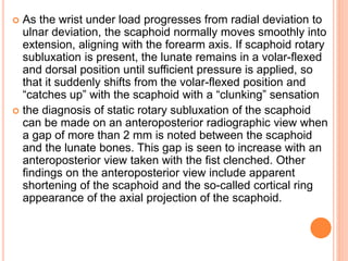  As the wrist under load progresses from radial deviation to
ulnar deviation, the scaphoid normally moves smoothly into
extension, aligning with the forearm axis. If scaphoid rotary
subluxation is present, the lunate remains in a volar-flexed
and dorsal position until sufficient pressure is applied, so
that it suddenly shifts from the volar-flexed position and
“catches up” with the scaphoid with a “clunking” sensation
 the diagnosis of static rotary subluxation of the scaphoid
can be made on an anteroposterior radiographic view when
a gap of more than 2 mm is noted between the scaphoid
and the lunate bones. This gap is seen to increase with an
anteroposterior view taken with the fist clenched. Other
findings on the anteroposterior view include apparent
shortening of the scaphoid and the so-called cortical ring
appearance of the axial projection of the scaphoid.
 