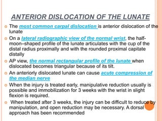 ANTERIOR DISLOCATION OF THE LUNATE
 The most common carpal dislocation is anterior dislocation of the
lunate
 On a lateral radiographic view of the normal wrist, the half-
moon–shaped profile of the lunate articulates with the cup of the
distal radius proximally and with the rounded proximal capitate
distally
 AP view, the normal rectangular profile of the lunate when
dislocated becomes triangular because of its tilt.
 An anteriorly dislocated lunate can cause acute compression of
the median nerve
 When the injury is treated early, manipulative reduction usually is
possible and immobilization for 3 weeks with the wrist in slight
flexion is required.
 When treated after 3 weeks, the injury can be difficult to reduce by
manipulation, and open reduction may be necessary. A dorsal
approach has been recommended
 
