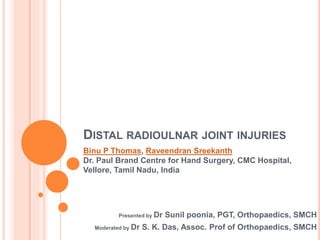 DISTAL RADIOULNAR JOINT INJURIES
Presented by Dr Sunil poonia, PGT, Orthopaedics, SMCH
Moderated by Dr S. K. Das, Assoc. Prof of Orthopaedics, SMCH
Binu P Thomas, Raveendran Sreekanth
Dr. Paul Brand Centre for Hand Surgery, CMC Hospital,
Vellore, Tamil Nadu, India
 