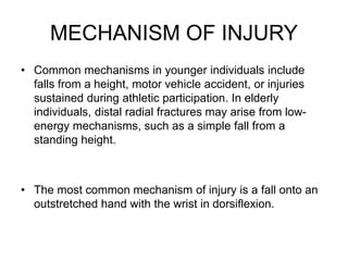 MECHANISM OF INJURY
• Common mechanisms in younger individuals include
falls from a height, motor vehicle accident, or injuries
sustained during athletic participation. In elderly
individuals, distal radial fractures may arise from low-
energy mechanisms, such as a simple fall from a
standing height.
• The most common mechanism of injury is a fall onto an
outstretched hand with the wrist in dorsiflexion.
 