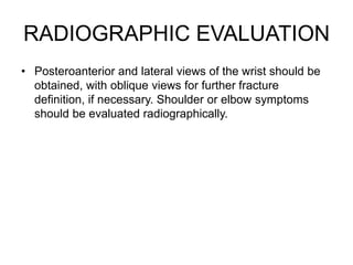 RADIOGRAPHIC EVALUATION
• Posteroanterior and lateral views of the wrist should be
obtained, with oblique views for further fracture
definition, if necessary. Shoulder or elbow symptoms
should be evaluated radiographically.
 