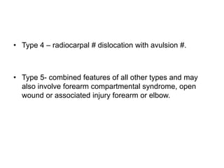 • Type 4 – radiocarpal # dislocation with avulsion #.
• Type 5- combined features of all other types and may
also involve forearm compartmental syndrome, open
wound or associated injury forearm or elbow.
 