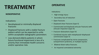 Basic Baby Care
NONOPERATIVE
Indications:
• Nondisplaced or minimally displaced
fractures
• Displaced fractures with a stable fracture
pattern which can be expected to unite
within acceptable radiographic parameters
• Low-demand elderly patients in whom
future functional impairment is less of a
priority than immediate health concerns
and/or operative risks
OPERATIVE
Indications:
• High-energy injury
• Secondary loss of reduction
• Open fractures
• Displaced shear fractures (type II)
• Comminuted and displaced articular fractures with
articular impaction (type III)
• Fracture–dislocations (type IV)
• Combined injuries with metaphyseal–diaphyseal
comminution (type V)
• Fractures complicated by nerve compression,
compartment syndrome, or multiple injuries
• Bilateral distal radius fractures
• An impaired contralateral extremity
TREATMENT
 