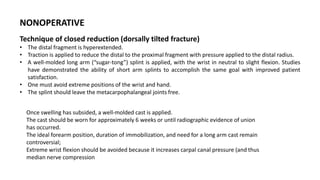 NONOPERATIVE
Technique of closed reduction (dorsally tilted fracture)
• The distal fragment is hyperextended.
• Traction is applied to reduce the distal to the proximal fragment with pressure applied to the distal radius.
• A well-molded long arm (“sugar-tong”) splint is applied, with the wrist in neutral to slight flexion. Studies
have demonstrated the ability of short arm splints to accomplish the same goal with improved patient
satisfaction.
• One must avoid extreme positions of the wrist and hand.
• The splint should leave the metacarpophalangeal joints free.
Once swelling has subsided, a well-molded cast is applied.
The cast should be worn for approximately 6 weeks or until radiographic evidence of union
has occurred.
The ideal forearm position, duration of immobilization, and need for a long arm cast remain
controversial;
Extreme wrist flexion should be avoided because it increases carpal canal pressure (and thus
median nerve compression
 