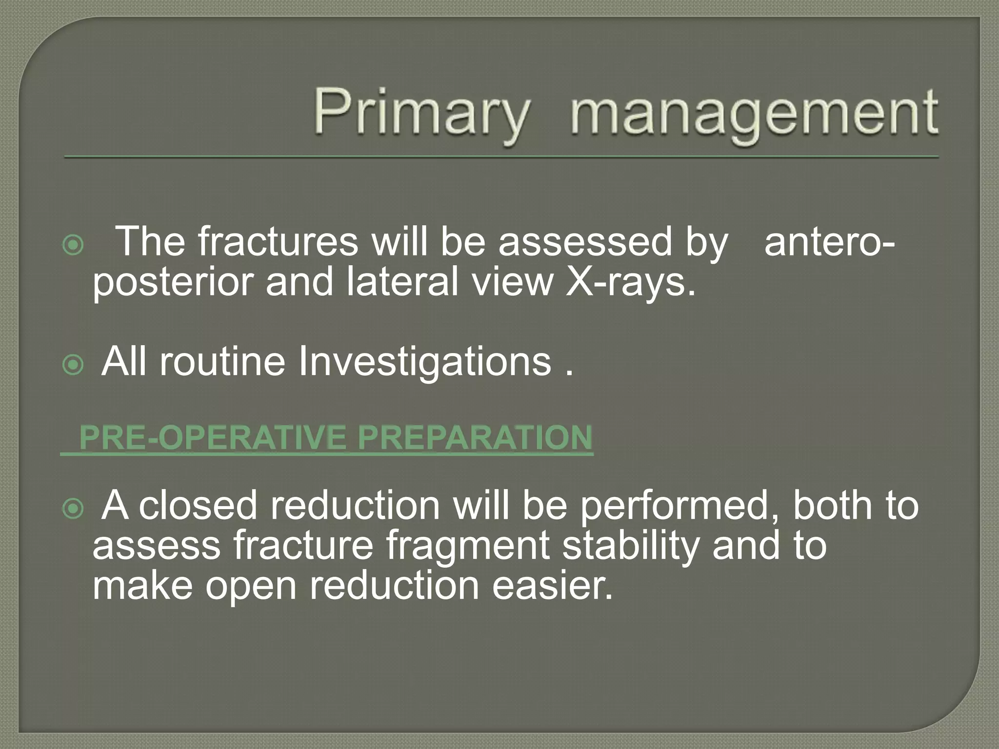  The fractures will be assessed by antero-
posterior and lateral view X-rays.
 All routine Investigations .
PRE-OPERATIVE PREPARATION
 A closed reduction will be performed, both to
assess fracture fragment stability and to
make open reduction easier.
 