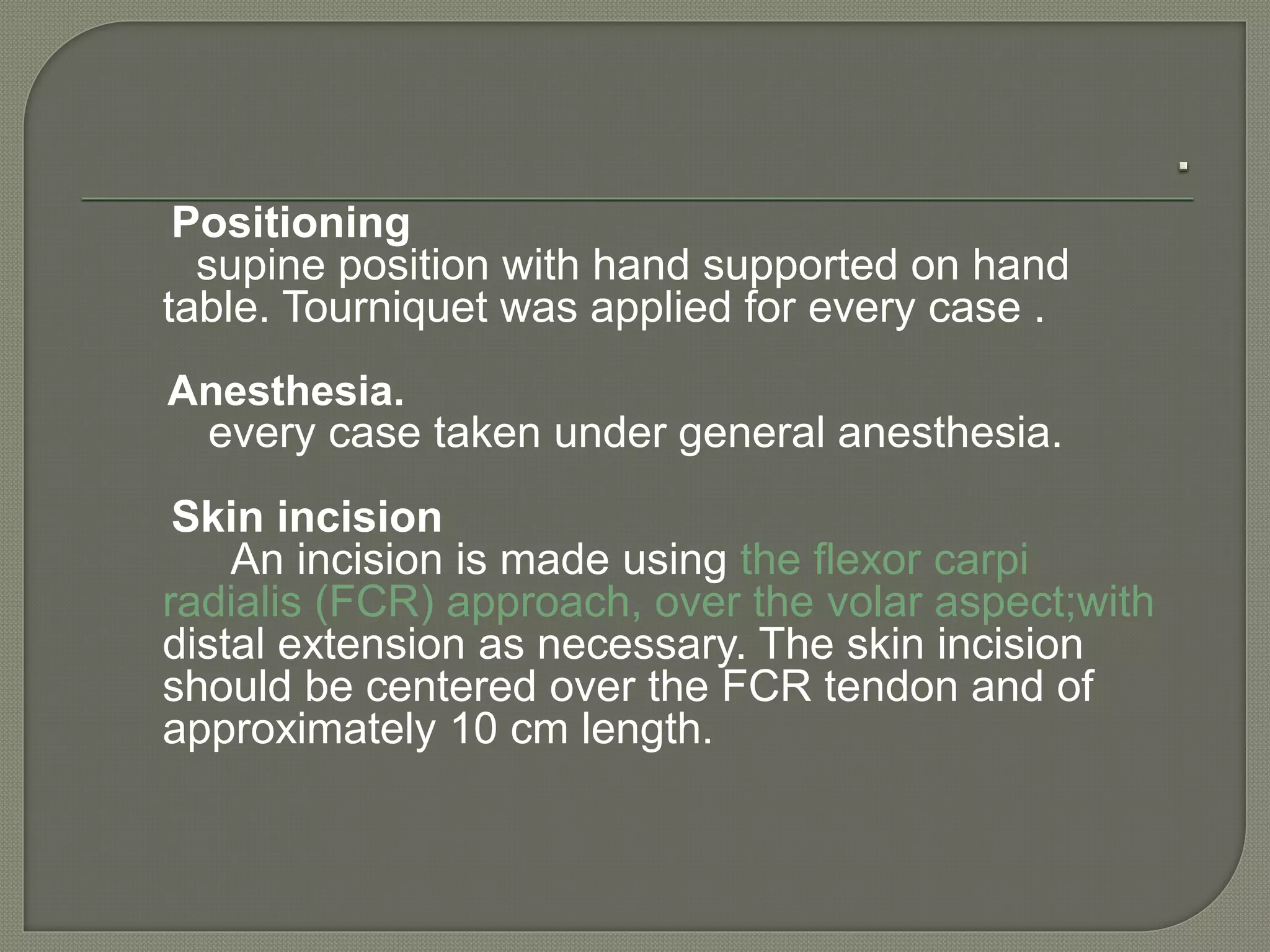 Positioning
supine position with hand supported on hand
table. Tourniquet was applied for every case .
Anesthesia.
every case taken under general anesthesia.
Skin incision
An incision is made using the flexor carpi
radialis (FCR) approach, over the volar aspect;with
distal extension as necessary. The skin incision
should be centered over the FCR tendon and of
approximately 10 cm length.
 