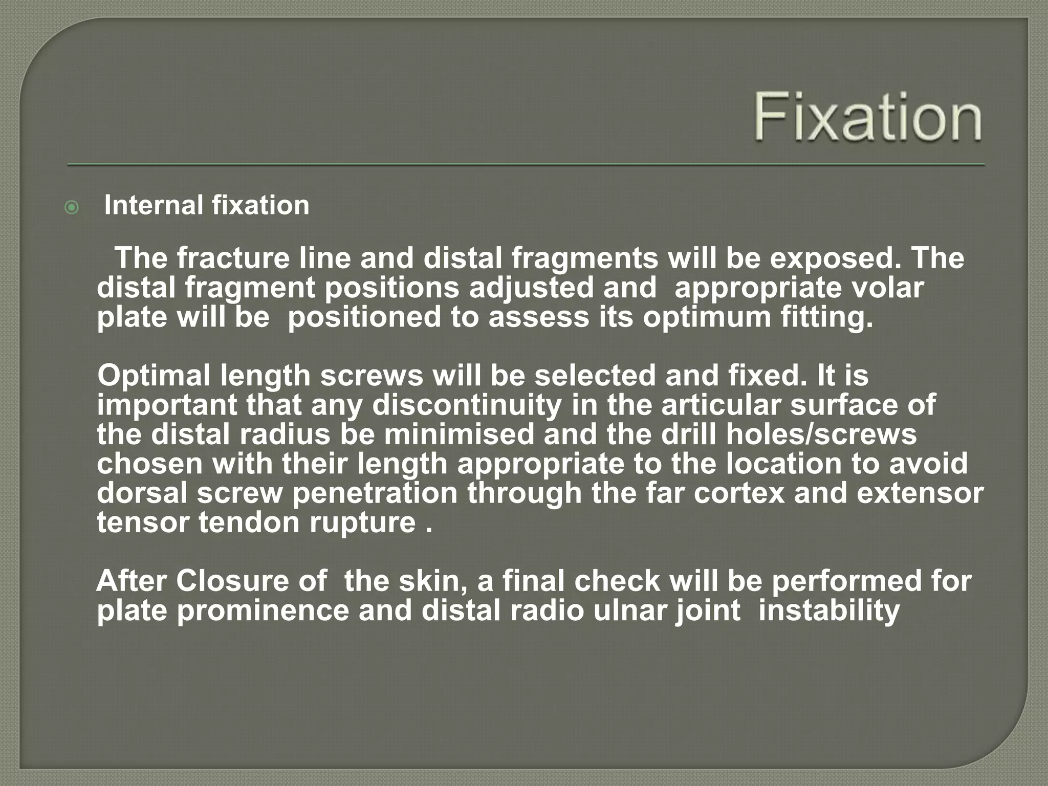  Internal fixation
The fracture line and distal fragments will be exposed. The
distal fragment positions adjusted and appropriate volar
plate will be positioned to assess its optimum fitting.
Optimal length screws will be selected and fixed. It is
important that any discontinuity in the articular surface of
the distal radius be minimised and the drill holes/screws
chosen with their length appropriate to the location to avoid
dorsal screw penetration through the far cortex and extensor
tensor tendon rupture .
After Closure of the skin, a final check will be performed for
plate prominence and distal radio ulnar joint instability
 
