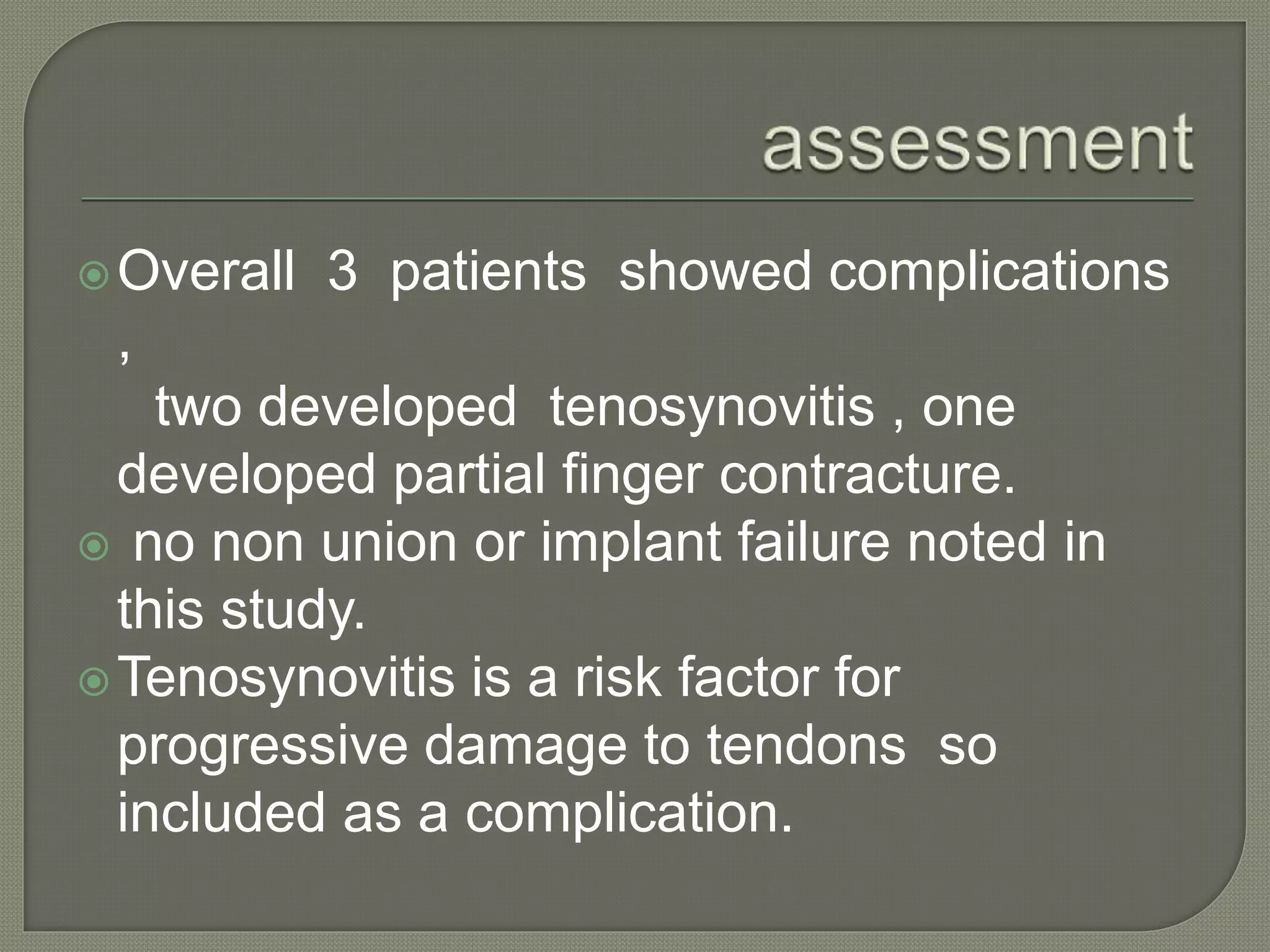 Overall 3 patients showed complications
,
two developed tenosynovitis , one
developed partial finger contracture.
 no non union or implant failure noted in
this study.
Tenosynovitis is a risk factor for
progressive damage to tendons so
included as a complication.
 